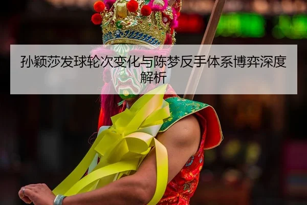 孙颖莎发球轮次变化与陈梦反手体系博弈深度解析